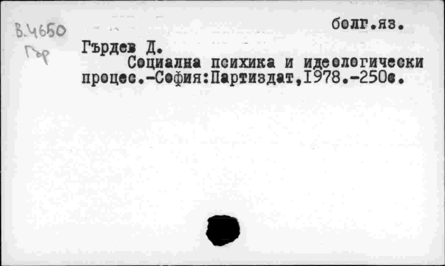 ﻿
болг.яз
Гърдеа Д.
Социална психика и идеологически процес•-София:Партиздат,1978.-250«•